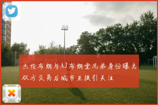 杰伦布朗与AJ布朗堂兄弟身份曝光双方交易后城市互换引关注