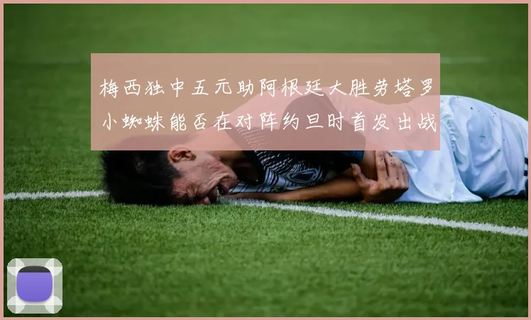 梅西独中五元助阿根廷大胜劳塔罗小蜘蛛能否在对阵约旦时首发出战