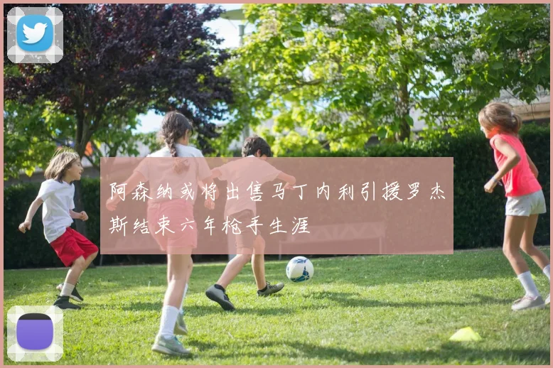 阿森纳或将出售马丁内利引援罗杰斯结束六年枪手生涯