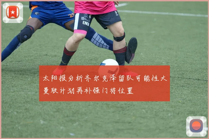 太阳报分析齐尔克泽留队可能性大曼联计划再补强门将位置