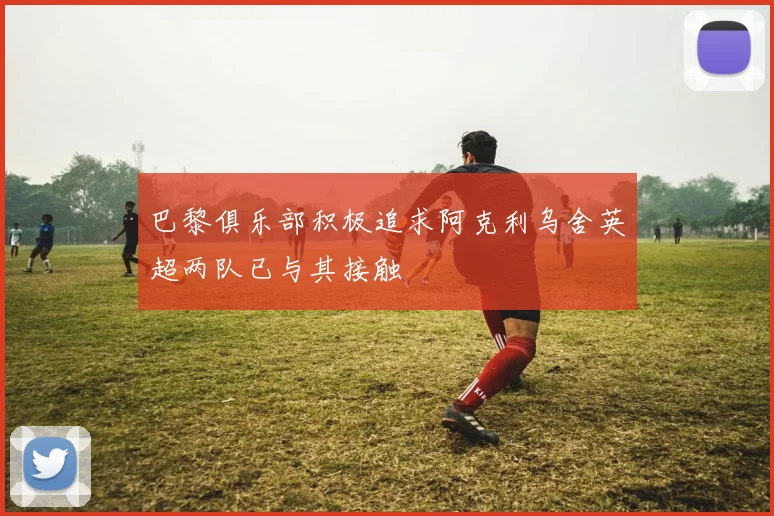 巴黎俱乐部积极追求阿克利乌舍英超两队已与其接触