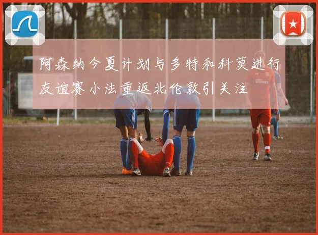 阿森纳今夏计划与多特和科莫进行友谊赛小法重返北伦敦引关注