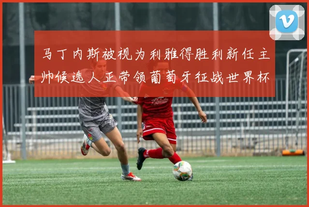 马丁内斯被视为利雅得胜利新任主帅候选人正带领葡萄牙征战世界杯
