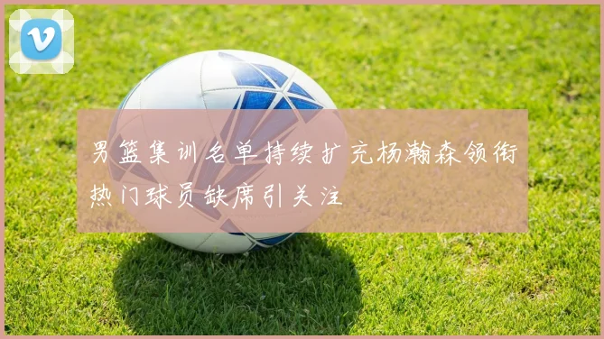 男篮集训名单持续扩充杨瀚森领衔热门球员缺席引关注