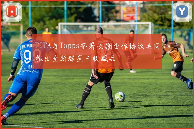 FIFA与Topps签署长期合作协议共同推出全新球星卡收藏品
